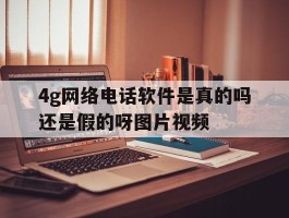 4g网络电话软件是真的吗还是假的呀图片视频的简单介绍