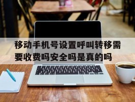 关于移动手机号设置呼叫转移需要收费吗安全吗是真的吗的信息