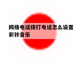 网络电话拨打电话怎么设置彩铃音乐