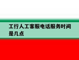 工行人工客服电话服务时间是几点