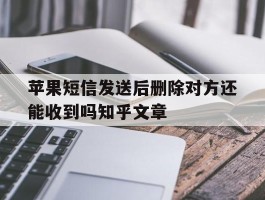 包含苹果短信发送后删除对方还能收到吗知乎文章的词条