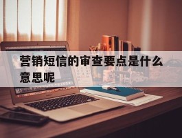 营销短信的审查要点是什么意思呢