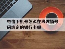 关于电信手机号怎么在线注销号码绑定的银行卡呢的信息