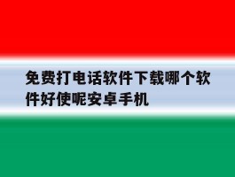 免费打电话软件下载哪个软件好使呢安卓手机的简单介绍