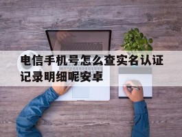 电信手机号怎么查实名认证记录明细呢安卓的简单介绍