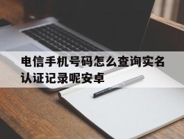 电信手机号码怎么查询实名认证记录呢安卓