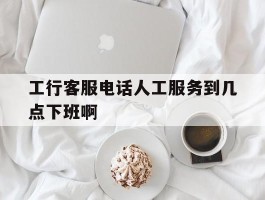 包含工行客服电话人工服务到几点下班啊的词条