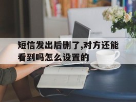 短信发出后删了,对方还能看到吗怎么设置的