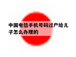 中国电信手机号码过户给儿子怎么办理的