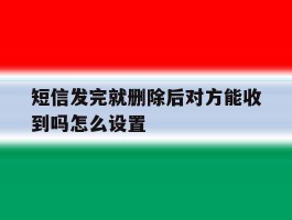 短信发完就删除后对方能收到吗怎么设置