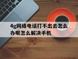 4g网络电话打不出去怎么办呢怎么解决手机的简单介绍