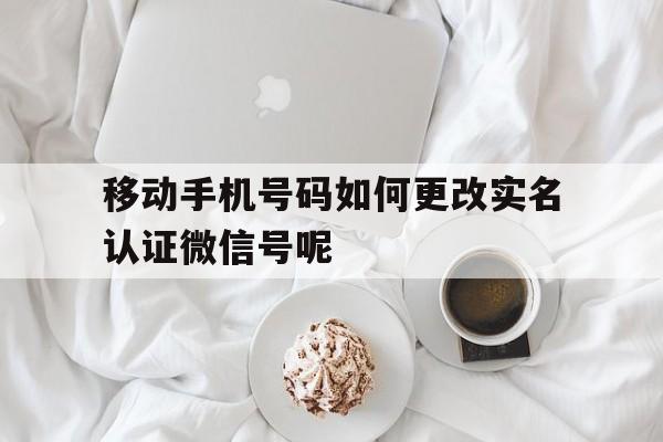 移动手机号码如何更改实名认证微信号呢的简单介绍 移动手机号码如何更改实名认证微信号呢的简单介绍