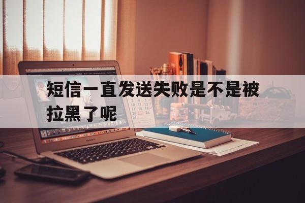 短信一直发送失败是不是被拉黑了呢 短信一直发送失败是不是被拉黑了呢