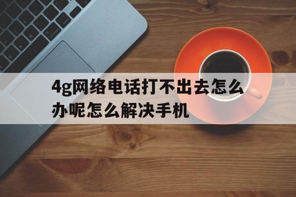 4g网络电话打不出去怎么办呢怎么解决手机的简单介绍 4g网络电话打不出去怎么办呢怎么解决手机的简单介绍