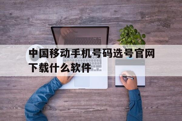 中国移动手机号码选号官网下载什么软件 中国移动手机号码选号官网下载什么软件