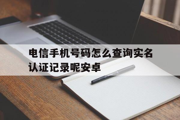 电信手机号码怎么查询实名认证记录呢安卓 电信手机号码怎么查询实名认证记录呢安卓
