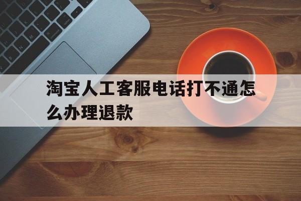 淘宝人工客服电话打不通怎么办理退款 淘宝人工客服电话打不通怎么办理退款