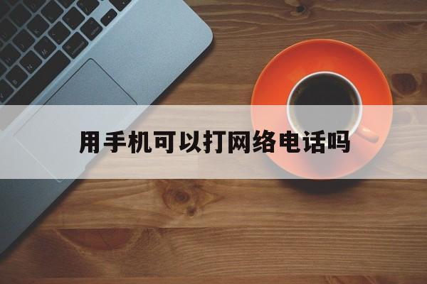 用手机可以打网络电话吗 用手机可以打网络电话吗