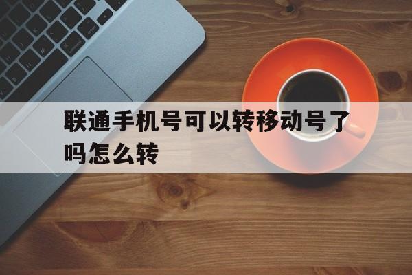 联通手机号可以转移动号了吗怎么转 联通手机号可以转移动号了吗怎么转