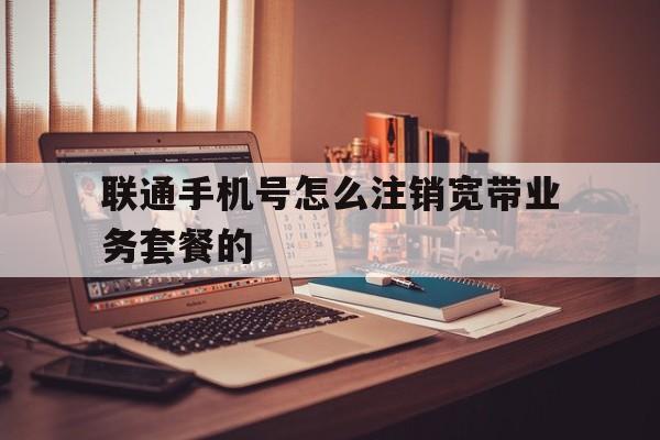 联通手机号怎么注销宽带业务套餐的 联通手机号怎么注销宽带业务套餐的
