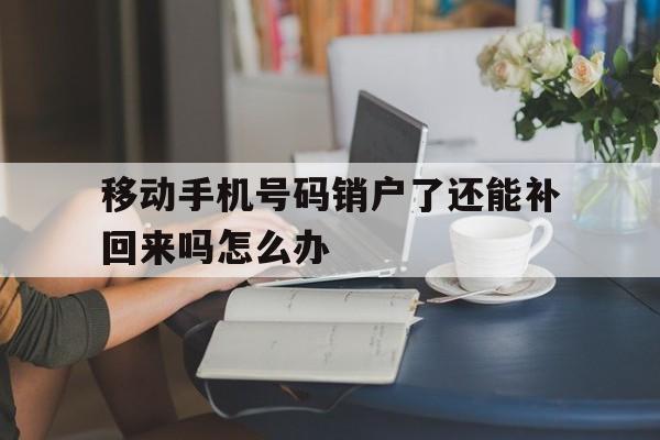 移动手机号码销户了还能补回来吗怎么办 移动手机号码销户了还能补回来吗怎么办
