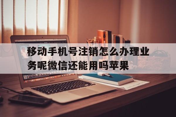 关于移动手机号注销怎么办理业务呢微信还能用吗苹果的信息 关于移动手机号注销怎么办理业务呢微信还能用吗苹果的信息