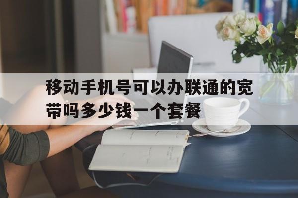 关于移动手机号可以办联通的宽带吗多少钱一个套餐的信息 关于移动手机号可以办联通的宽带吗多少钱一个套餐的信息