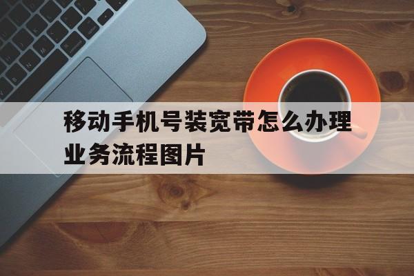 移动手机号装宽带怎么办理业务流程图片的简单介绍 移动手机号装宽带怎么办理业务流程图片的简单介绍