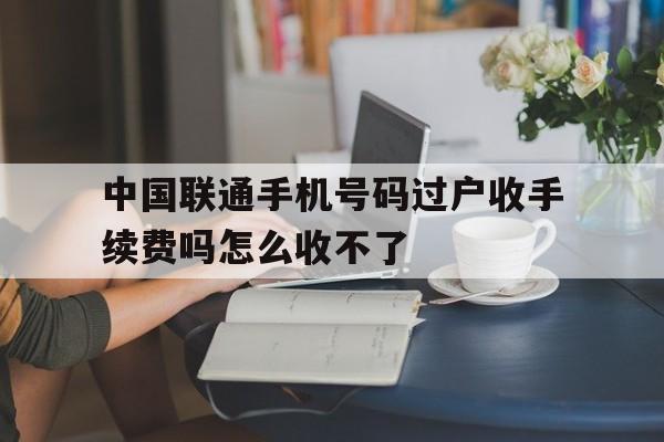 中国联通手机号码过户收手续费吗怎么收不了 中国联通手机号码过户收手续费吗怎么收不了