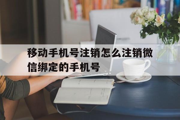 移动手机号注销怎么注销微信绑定的手机号 移动手机号注销怎么注销微信绑定的手机号