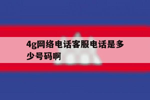 包含4g网络电话客服电话是多少号码啊的词条 包含4g网络电话客服电话是多少号码啊的词条