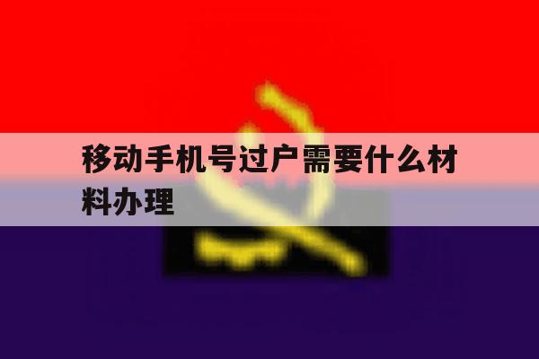 移动手机号过户需要什么材料办理 移动手机号过户需要什么材料办理
