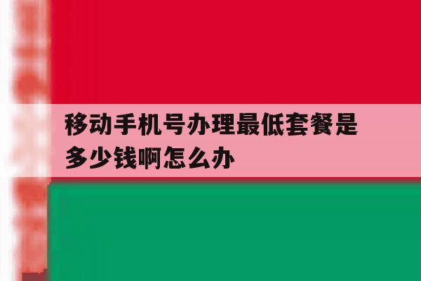 移动手机号办理最低套餐是多少钱啊怎么办 移动手机号办理最低套餐是多少钱啊怎么办