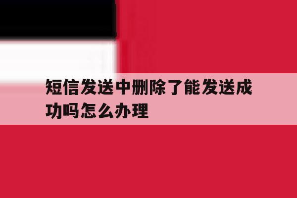 短信发送中删除了能发送成功吗怎么办理 短信发送中删除了能发送成功吗怎么办理