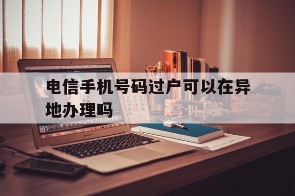 电信手机号码过户可以在异地办理吗 电信手机号码过户可以在异地办理吗