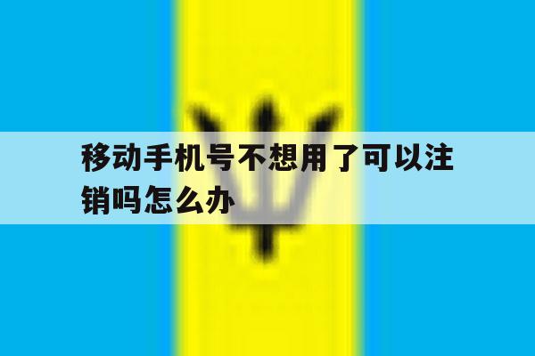 移动手机号不想用了可以注销吗怎么办 移动手机号不想用了可以注销吗怎么办