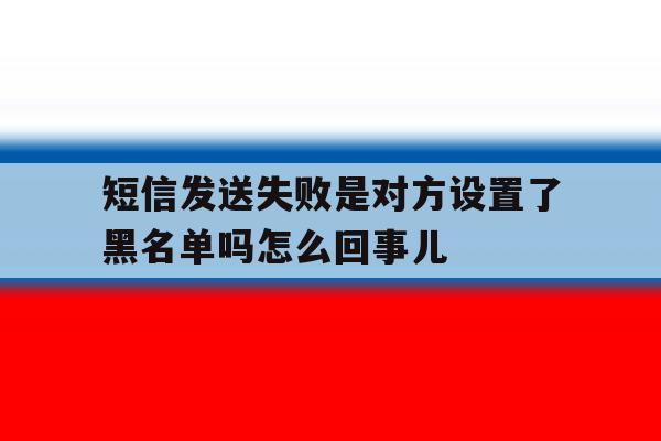 关于短信发送失败是对方设置了黑名单吗怎么回事儿的信息 关于短信发送失败是对方设置了黑名单吗怎么回事儿的信息