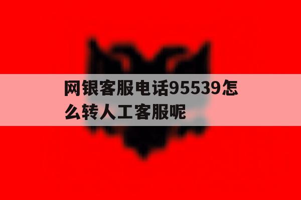网银客服电话95539怎么转人工客服呢的简单介绍 网银客服电话95539怎么转人工客服呢的简单介绍
