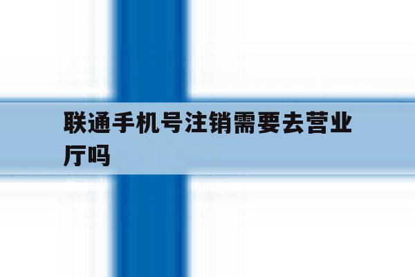 联通手机号注销需要去营业厅吗 联通手机号注销需要去营业厅吗