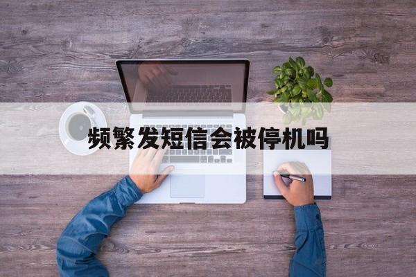 频繁发短信会被停机吗 频繁发短信会被停机吗