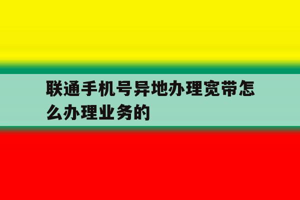 联通手机号异地办理宽带怎么办理业务的的简单介绍 联通手机号异地办理宽带怎么办理业务的的简单介绍