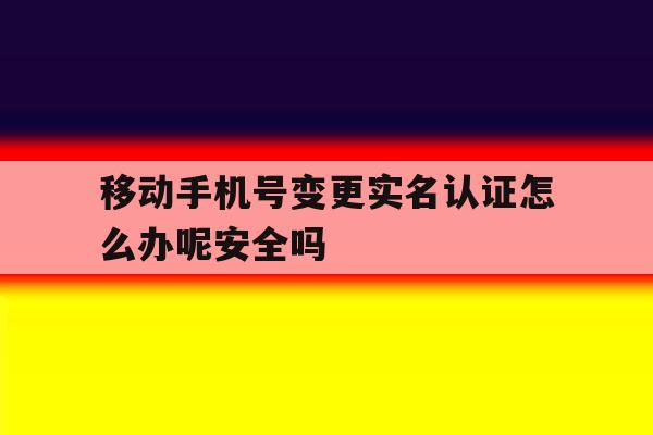 移动手机号变更实名认证怎么办呢安全吗的简单介绍 移动手机号变更实名认证怎么办呢安全吗的简单介绍