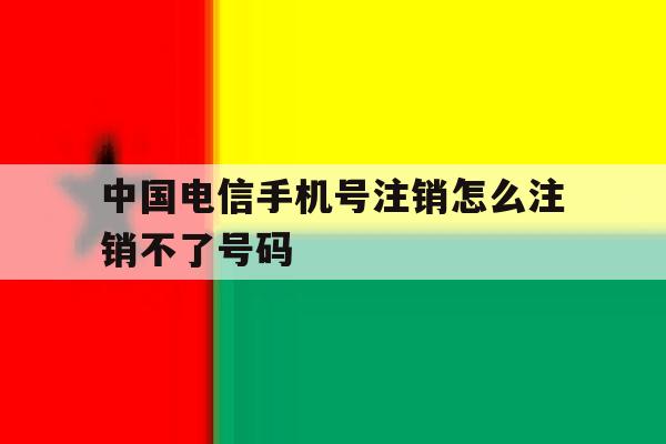 中国电信手机号注销怎么注销不了号码 中国电信手机号注销怎么注销不了号码