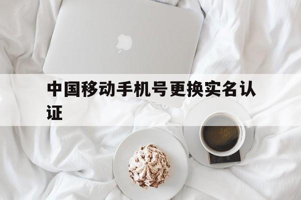 中国移动手机号更换实名认证 中国移动手机号更换实名认证