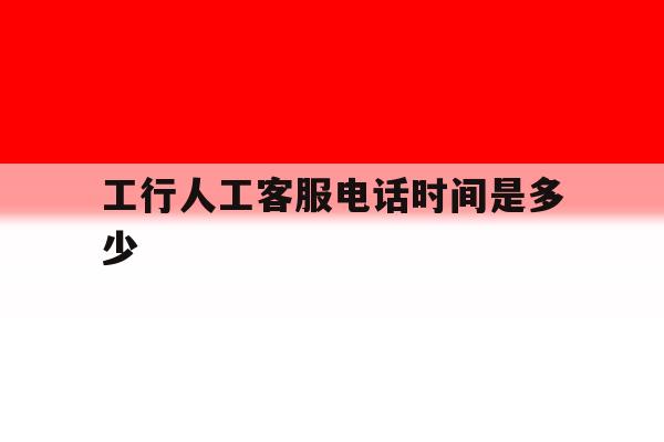 工行人工客服电话时间是多少 工行人工客服电话时间是多少