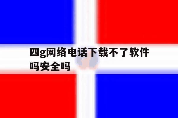 四g网络电话下载不了软件吗安全吗 四g网络电话下载不了软件吗安全吗