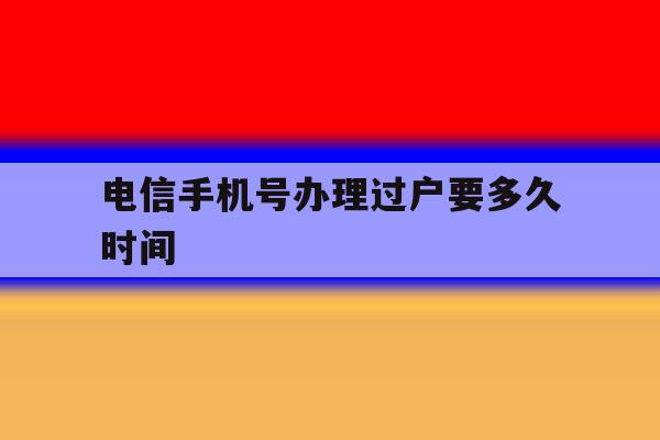 电信手机号办理过户要多久时间 电信手机号办理过户要多久时间