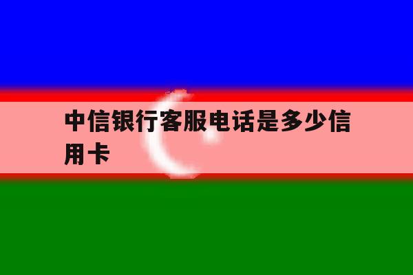 中信银行客服电话是多少信用卡 中信银行客服电话是多少信用卡