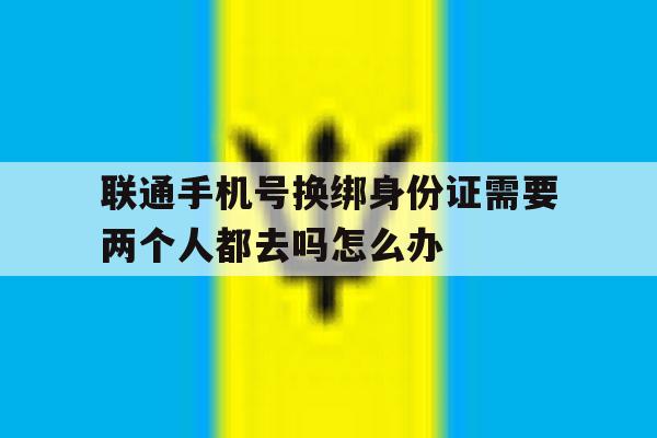 包含联通手机号换绑身份证需要两个人都去吗怎么办的词条 包含联通手机号换绑身份证需要两个人都去吗怎么办的词条
