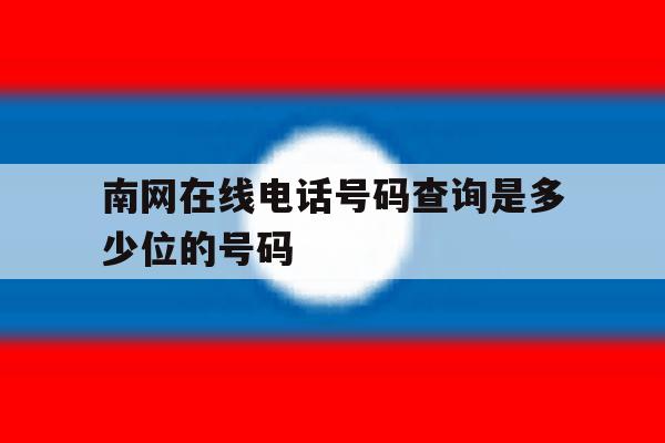 南网在线电话号码查询是多少位的号码 南网在线电话号码查询是多少位的号码